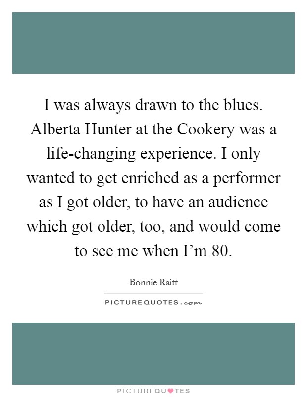 I was always drawn to the blues. Alberta Hunter at the Cookery was a life-changing experience. I only wanted to get enriched as a performer as I got older, to have an audience which got older, too, and would come to see me when I'm 80. Picture Quote #1