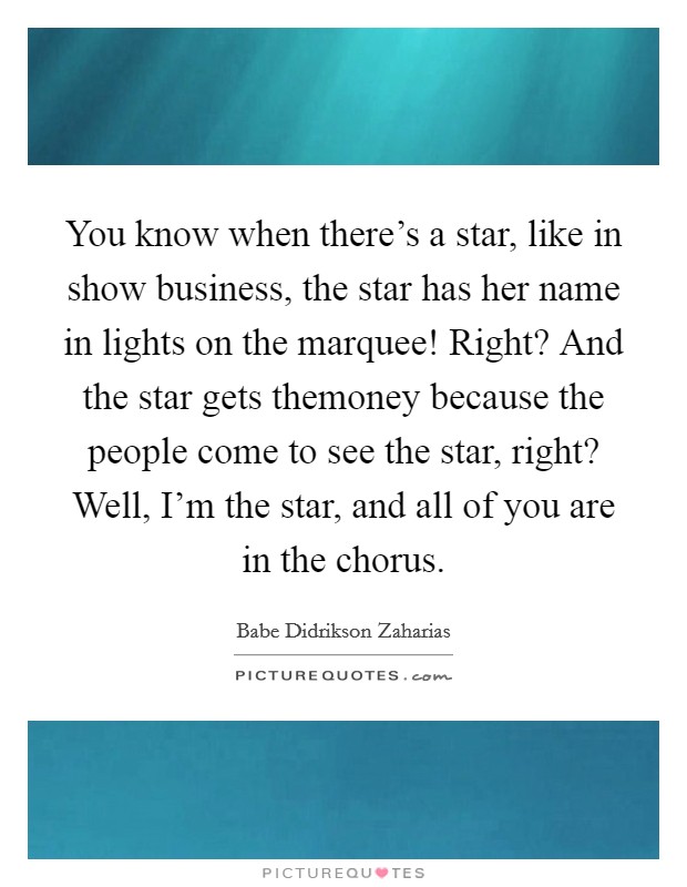 You know when there's a star, like in show business, the star has her name in lights on the marquee! Right? And the star gets themoney because the people come to see the star, right? Well, I'm the star, and all of you are in the chorus. Picture Quote #1