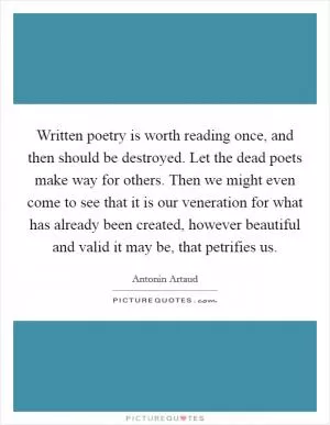 Written poetry is worth reading once, and then should be destroyed. Let the dead poets make way for others. Then we might even come to see that it is our veneration for what has already been created, however beautiful and valid it may be, that petrifies us Picture Quote #1