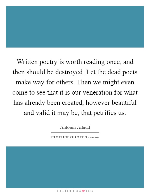 Written poetry is worth reading once, and then should be destroyed. Let the dead poets make way for others. Then we might even come to see that it is our veneration for what has already been created, however beautiful and valid it may be, that petrifies us. Picture Quote #1