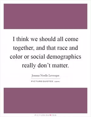 I think we should all come together, and that race and color or social demographics really don’t matter Picture Quote #1