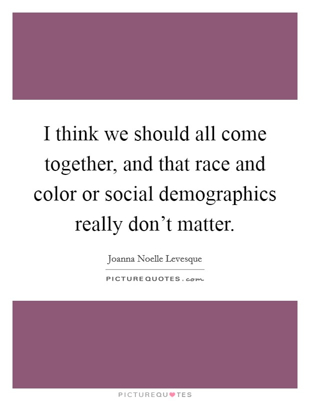 I think we should all come together, and that race and color or social demographics really don't matter. Picture Quote #1