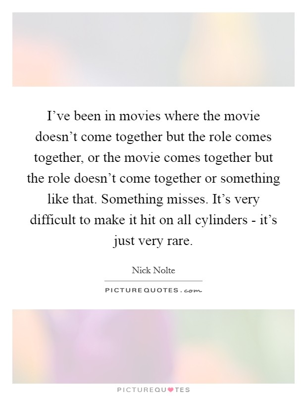 I've been in movies where the movie doesn't come together but the role comes together, or the movie comes together but the role doesn't come together or something like that. Something misses. It's very difficult to make it hit on all cylinders - it's just very rare. Picture Quote #1