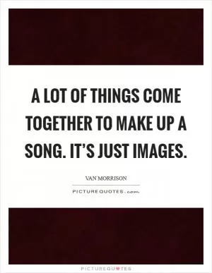 A lot of things come together to make up a song. It’s just images Picture Quote #1