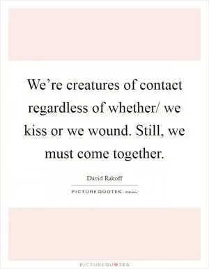 We’re creatures of contact regardless of whether/ we kiss or we wound. Still, we must come together Picture Quote #1