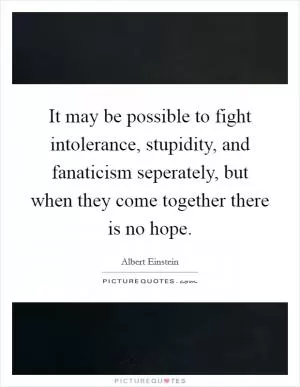 It may be possible to fight intolerance, stupidity, and fanaticism seperately, but when they come together there is no hope Picture Quote #1