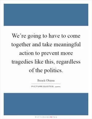 We’re going to have to come together and take meaningful action to prevent more tragedies like this, regardless of the politics Picture Quote #1