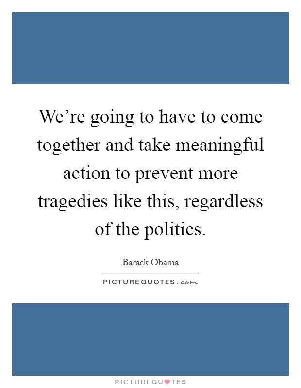 We're going to have to come together and take meaningful action to prevent more tragedies like this, regardless of the politics. Picture Quote #1