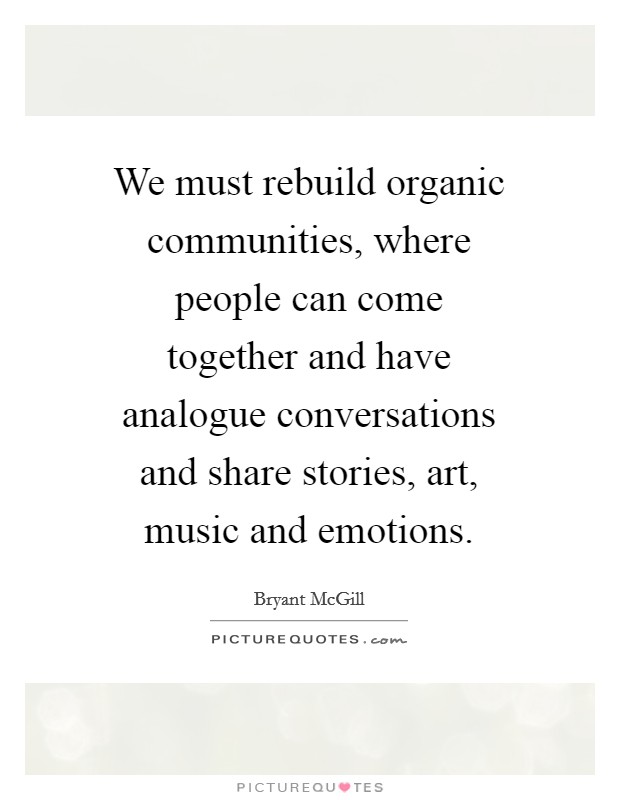 We must rebuild organic communities, where people can come together and have analogue conversations and share stories, art, music and emotions. Picture Quote #1
