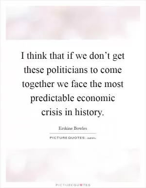 I think that if we don’t get these politicians to come together we face the most predictable economic crisis in history Picture Quote #1