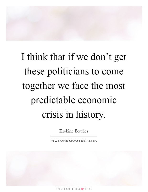 I think that if we don't get these politicians to come together we face the most predictable economic crisis in history. Picture Quote #1
