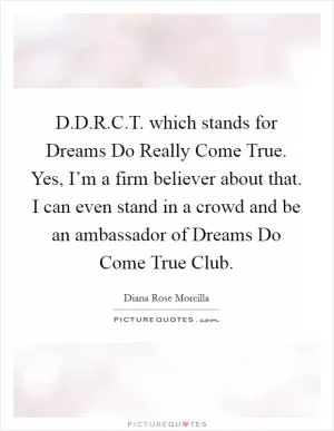 D.D.R.C.T. which stands for Dreams Do Really Come True. Yes, I’m a firm believer about that. I can even stand in a crowd and be an ambassador of Dreams Do Come True Club Picture Quote #1