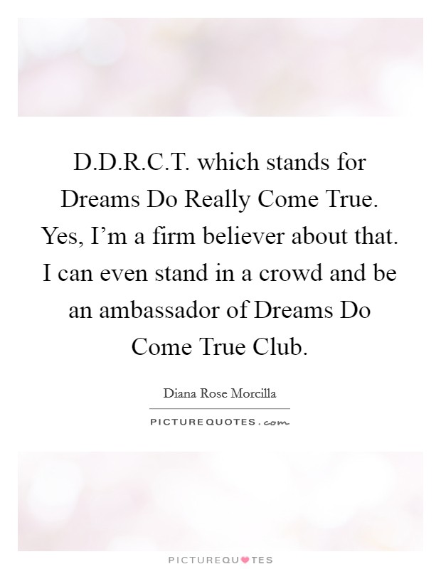 D.D.R.C.T. which stands for Dreams Do Really Come True. Yes, I'm a firm believer about that. I can even stand in a crowd and be an ambassador of Dreams Do Come True Club. Picture Quote #1