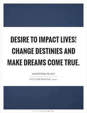 Desire to impact lives! Change destinies and make dreams come true Picture Quote #1