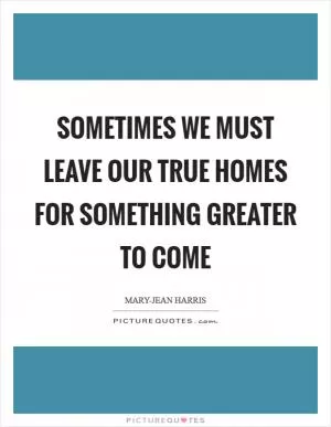 Sometimes we must leave our true homes for something greater to come Picture Quote #1
