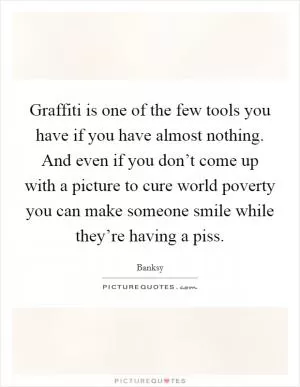 Graffiti is one of the few tools you have if you have almost nothing. And even if you don’t come up with a picture to cure world poverty you can make someone smile while they’re having a piss Picture Quote #1