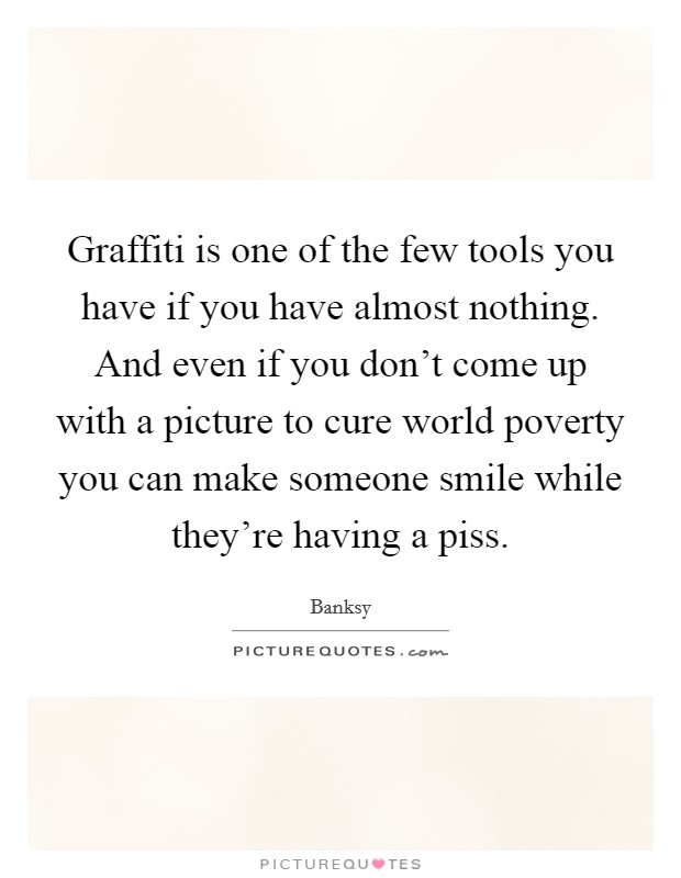 Graffiti is one of the few tools you have if you have almost nothing. And even if you don't come up with a picture to cure world poverty you can make someone smile while they're having a piss. Picture Quote #1