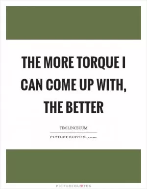 The more torque I can come up with, the better Picture Quote #1