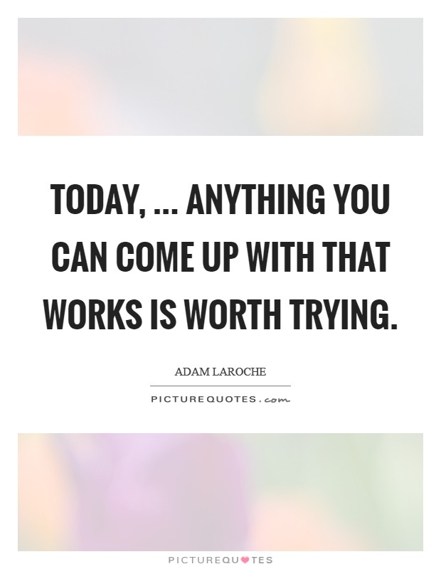Today, ... anything you can come up with that works is worth trying. Picture Quote #1