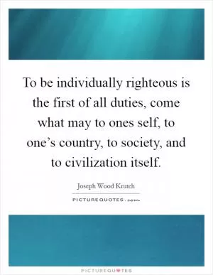 To be individually righteous is the first of all duties, come what may to ones self, to one’s country, to society, and to civilization itself Picture Quote #1