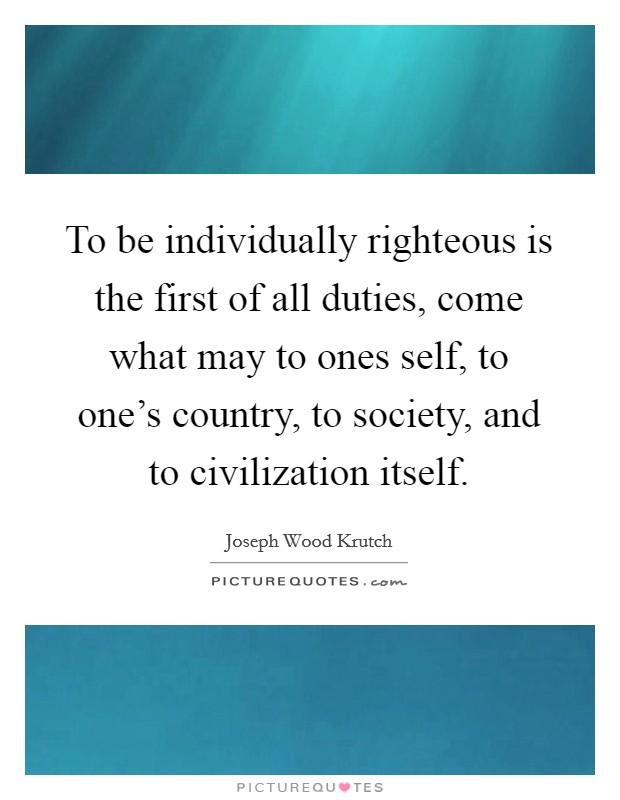 To be individually righteous is the first of all duties, come what may to ones self, to one's country, to society, and to civilization itself. Picture Quote #1