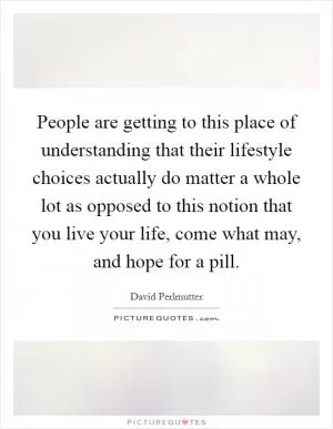 People are getting to this place of understanding that their lifestyle choices actually do matter a whole lot as opposed to this notion that you live your life, come what may, and hope for a pill Picture Quote #1