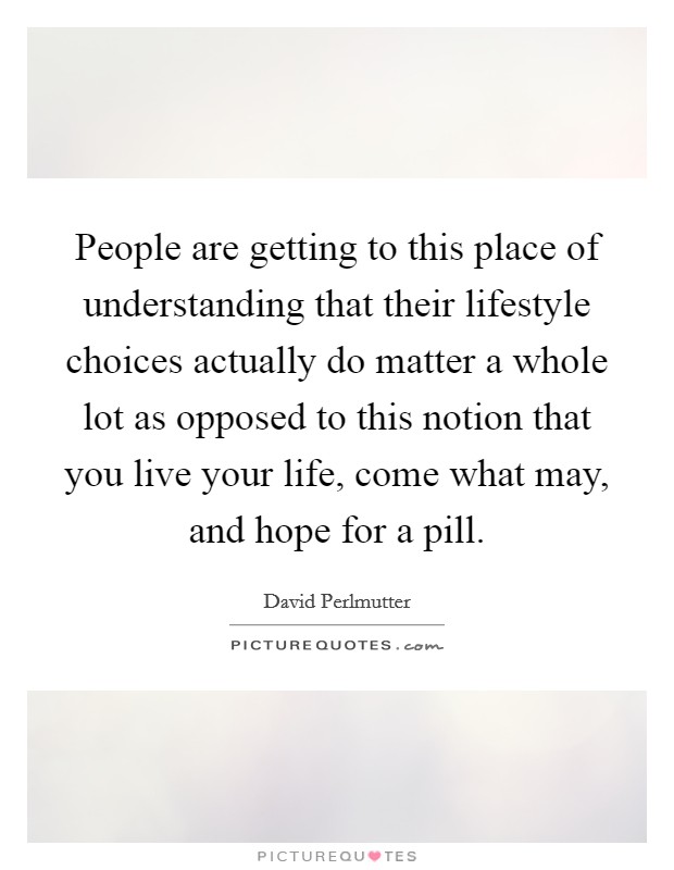 People are getting to this place of understanding that their lifestyle choices actually do matter a whole lot as opposed to this notion that you live your life, come what may, and hope for a pill. Picture Quote #1