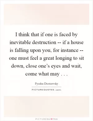 I think that if one is faced by inevitable destruction -- if a house is falling upon you, for instance -- one must feel a great longing to sit down, close one’s eyes and wait, come what may . .  Picture Quote #1