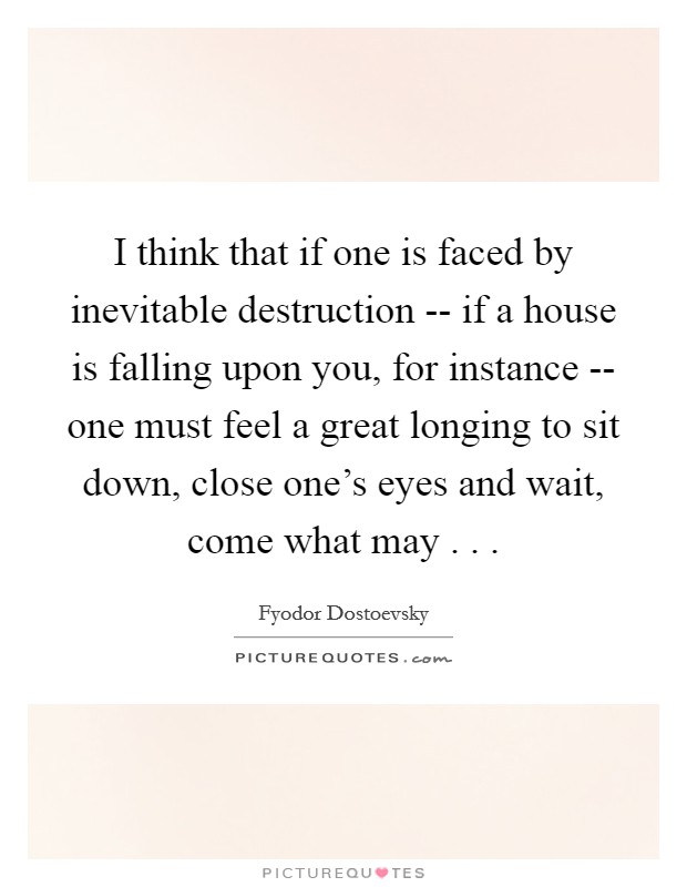 I think that if one is faced by inevitable destruction -- if a house is falling upon you, for instance -- one must feel a great longing to sit down, close one's eyes and wait, come what may . . . Picture Quote #1