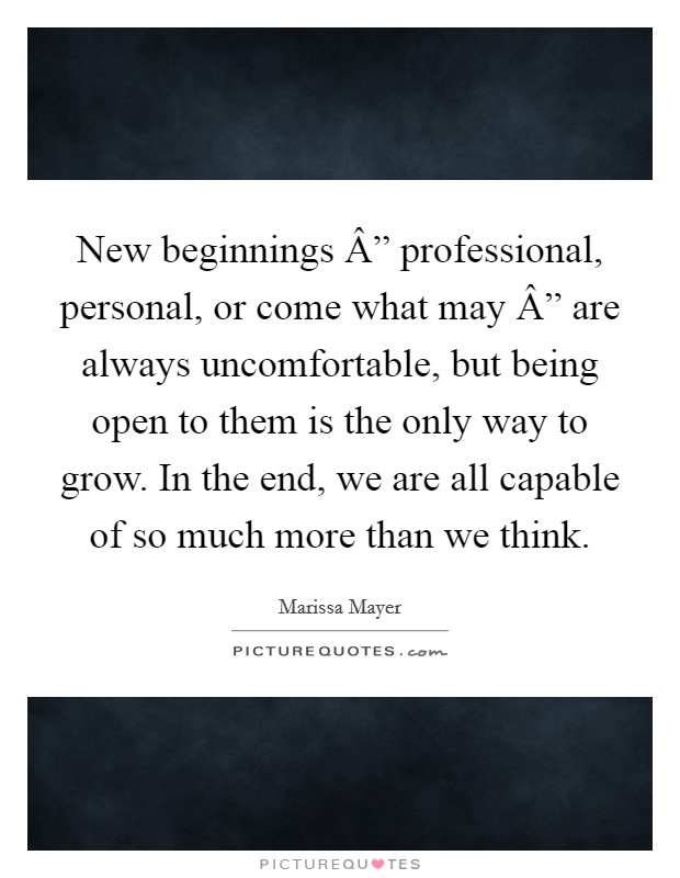 New beginnings Â” professional, personal, or come what may Â” are always uncomfortable, but being open to them is the only way to grow. In the end, we are all capable of so much more than we think. Picture Quote #1