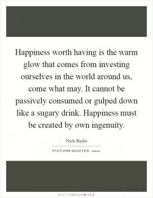Happiness worth having is the warm glow that comes from investing ourselves in the world around us, come what may. It cannot be passively consumed or gulped down like a sugary drink. Happiness must be created by own ingenuity Picture Quote #1