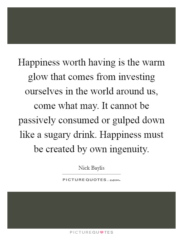 Happiness worth having is the warm glow that comes from investing ourselves in the world around us, come what may. It cannot be passively consumed or gulped down like a sugary drink. Happiness must be created by own ingenuity. Picture Quote #1