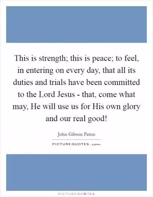 This is strength; this is peace; to feel, in entering on every day, that all its duties and trials have been committed to the Lord Jesus - that, come what may, He will use us for His own glory and our real good! Picture Quote #1