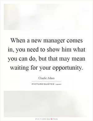 When a new manager comes in, you need to show him what you can do, but that may mean waiting for your opportunity Picture Quote #1