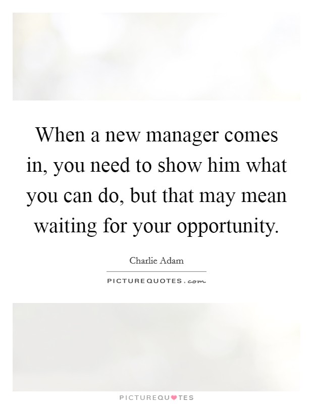 When a new manager comes in, you need to show him what you can do, but that may mean waiting for your opportunity. Picture Quote #1