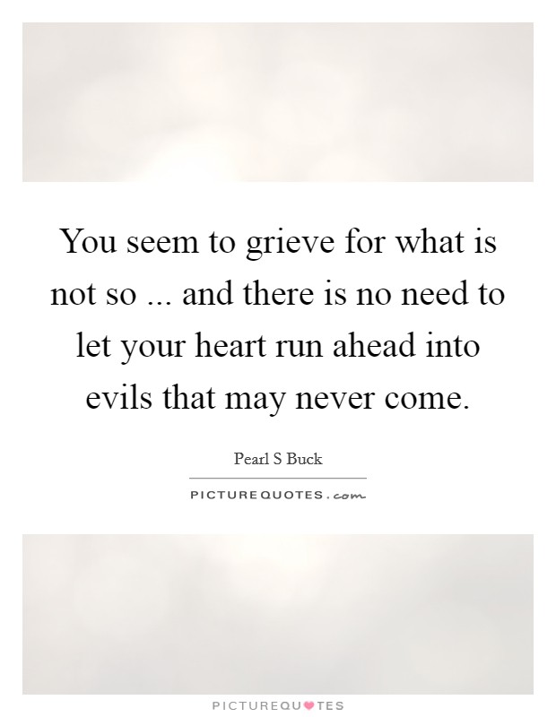 You seem to grieve for what is not so ... and there is no need to let your heart run ahead into evils that may never come. Picture Quote #1