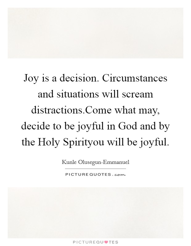 Joy is a decision. Circumstances and situations will scream distractions.Come what may, decide to be joyful in God and by the Holy Spirityou will be joyful. Picture Quote #1