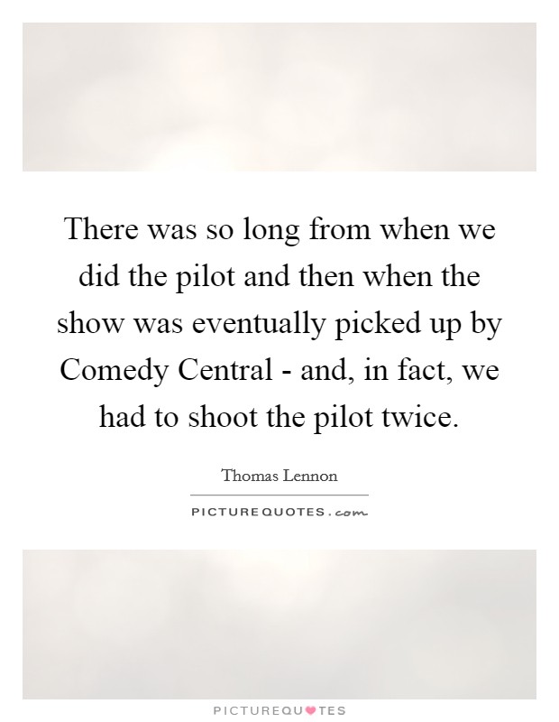 There was so long from when we did the pilot and then when the show was eventually picked up by Comedy Central - and, in fact, we had to shoot the pilot twice. Picture Quote #1