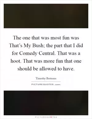 The one that was most fun was That’s My Bush; the part that I did for Comedy Central. That was a hoot. That was more fun that one should be allowed to have Picture Quote #1