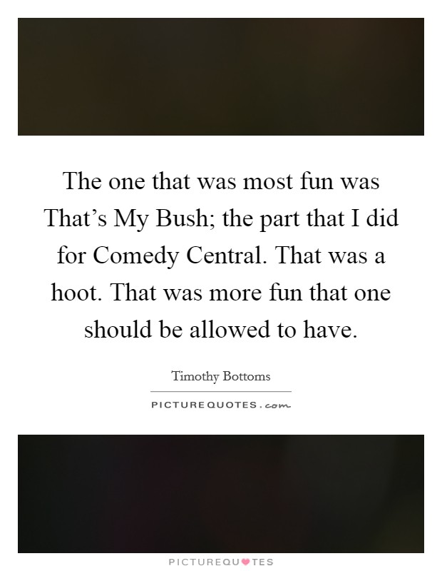 The one that was most fun was That's My Bush; the part that I did for Comedy Central. That was a hoot. That was more fun that one should be allowed to have. Picture Quote #1