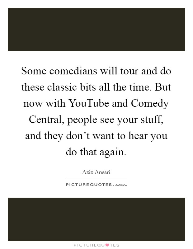 Some comedians will tour and do these classic bits all the time. But now with YouTube and Comedy Central, people see your stuff, and they don't want to hear you do that again. Picture Quote #1