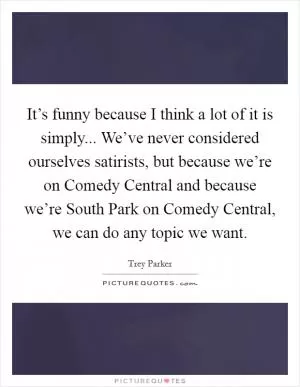 It’s funny because I think a lot of it is simply... We’ve never considered ourselves satirists, but because we’re on Comedy Central and because we’re South Park on Comedy Central, we can do any topic we want Picture Quote #1