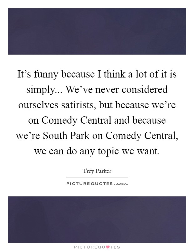 It's funny because I think a lot of it is simply... We've never considered ourselves satirists, but because we're on Comedy Central and because we're South Park on Comedy Central, we can do any topic we want. Picture Quote #1