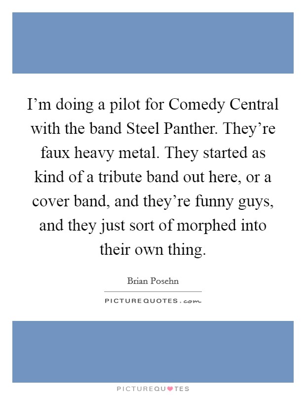 I'm doing a pilot for Comedy Central with the band Steel Panther. They're faux heavy metal. They started as kind of a tribute band out here, or a cover band, and they're funny guys, and they just sort of morphed into their own thing. Picture Quote #1
