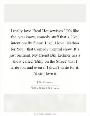 I really love ‘Real Housewives.’ It’s like the, you know, comedy stuff that’s, like, intentionally funny. Like, I love ‘Nathan for You,’ that Comedy Central show. It’s just brilliant. My friend Bill Eichner has a show called ‘Billy on the Street’ that I write for, and even if I didn’t write for it, I’d still love it Picture Quote #1