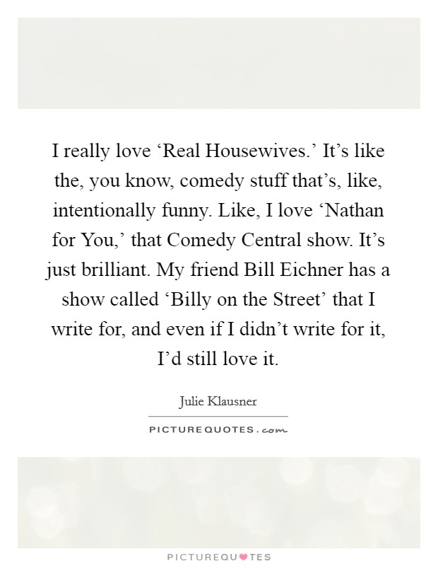 I really love ‘Real Housewives.' It's like the, you know, comedy stuff that's, like, intentionally funny. Like, I love ‘Nathan for You,' that Comedy Central show. It's just brilliant. My friend Bill Eichner has a show called ‘Billy on the Street' that I write for, and even if I didn't write for it, I'd still love it. Picture Quote #1