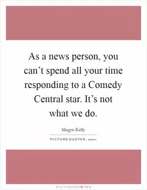 As a news person, you can’t spend all your time responding to a Comedy Central star. It’s not what we do Picture Quote #1