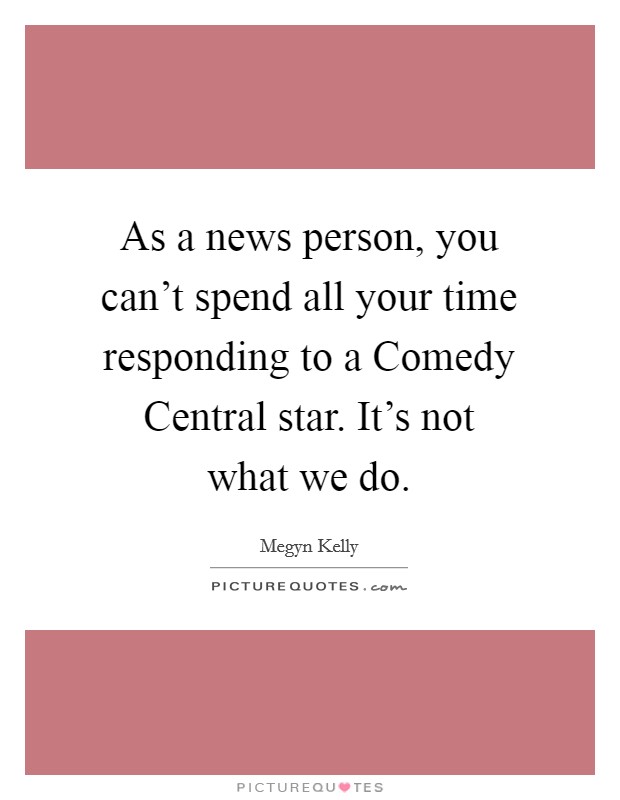 As a news person, you can't spend all your time responding to a Comedy Central star. It's not what we do. Picture Quote #1
