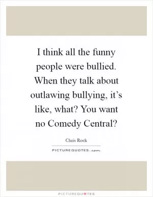 I think all the funny people were bullied. When they talk about outlawing bullying, it’s like, what? You want no Comedy Central? Picture Quote #1