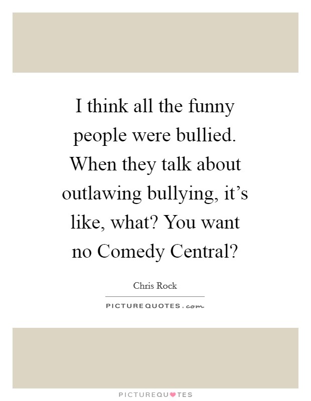 I think all the funny people were bullied. When they talk about outlawing bullying, it's like, what? You want no Comedy Central? Picture Quote #1